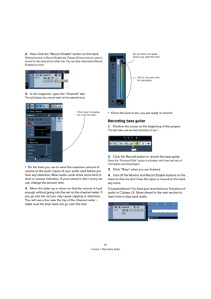 Page 2727
Tutorial 1: Recording Audio
2.Now click the “Record Enable” button on the track.
Setting the track to Record Enable lets C u b a s e  L E  k n o w  t h a t  y o u  w a n t  t o  
record on this track and no other one. You can have many tracks Record 
Enabled at a time.
3.In the Inspector, open the “Channel” tab.
This will display the channel fader for the selected track.
Do the best you can to send the maximum amount of 
volume to the audio inputs of your audio card before you 
hear any distortion....