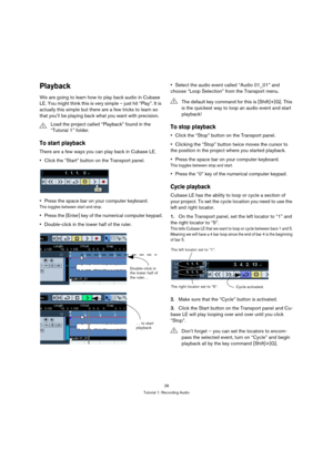 Page 2828
Tutorial 1: Recording Audio
Playback
We are going to learn how to play back audio in Cubase 
LE. You might think this is very simple – just hit “Play”. It is 
actually this simple but there are a few tricks to learn so 
that you’ll be playing back what you want with precision.
To start playback
There are a few ways you can play back in Cubase LE.
Click the “Start” button on the Transport panel.
Press the space bar on your computer keyboard.
This toggles between start and stop.
Press the [Enter] key of...