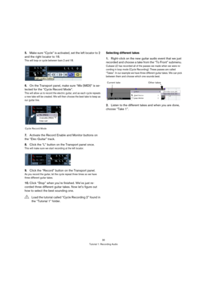 Page 3030
Tutorial 1: Recording Audio
5.Make sure “Cycle” is activated, set the left locator to 2 
and the right locator to 18.
This will loop or cycle between bars 2 and 18.
6.On the Transport panel, make sure “Mix (MIDI)” is se-
lected for the “Cycle Record Mode”.
This will allow us to record the electric guitar, and as each cycle repeats 
a new take will be created. We will then choose the best take to keep as 
our guitar line.
7.Activate the Record Enable and Monitor buttons on 
the “Elec Guitar” track....