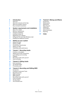 Page 44
Table of Contents
5Introduction
6Welcome
6About the manuals and the help
7About the program versions
7Key command conventions
8System requirements and installation
9About this chapter
9Minimum requirements
10Hardware Installation
11Installing Cubase LE
11Registering your software
11Defragment the hard disk (Windows only)
11Installing the Additional Content
12Setting up your system
13Setting up audio
17Setting up MIDI
18Connecting a synchronizer
19Setting up video 
19Optimizing audio performance...