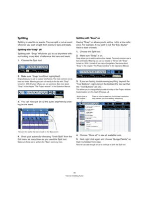 Page 3333
Tutorial 2: Editing Audio
Splitting
Splitting is used to cut events. You can split or cut an event 
wherever you want or split them evenly to bars and beats. 
Splitting with “Snap” off
Splitting with “Snap” off allows you to cut anywhere with-
out locking to any kind of reference like bars and beats.
1.Choose the Split tool.
2.Make sure “Snap” is off (not highlighted).
Snap allows you to edit to various time frames. The most common one is 
bars and beats. Meaning you can cut exactly to the bar with...