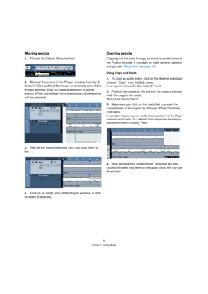 Page 3535
Tutorial 2: Editing Audio
Moving events
1.Choose the Object Selection tool.
2.Move all the events in the Project window from bar 2 
to bar 1. Click and hold the mouse on an empty area of the 
Project window. Drag to create a selection of all the 
events. When you release the mouse button, all the events 
will be selected.
3.With all the events selected, click and drag them to 
bar 1.
4.Click on an empty area of the Project window so that 
no event is selected.
Copying events
Copying can be used to...