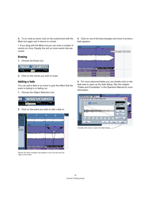 Page 3737
Tutorial 2: Editing Audio
3.To un-mute an event, click on the muted event with the 
Mute tool again and it returns to normal.
If you drag with the Mute tool you can mute a number of 
events at a time. Equally this will un-mute events that are 
muted.
Erasing
1.Choose the Erase tool.
2.Click on the events you wish to erase.
Adding a fade
You can add a fade to an event to give the effect that the 
event is fading in or fading out.
1.Choose the Object Selection tool.
2.Click on the event you wish to add...