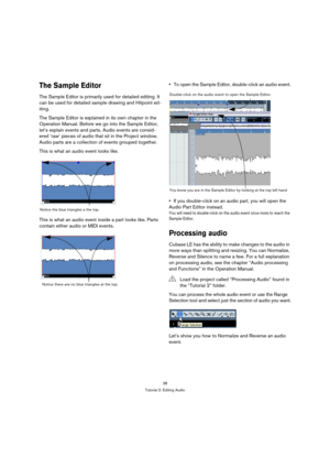 Page 3838
Tutorial 2: Editing Audio
The Sample Editor
The Sample Editor is primarily used for detailed editing. It 
can be used for detailed sample drawing and Hitpoint ed-
iting.
The Sample Editor is explained in its own chapter in the 
Operation Manual. Before we go into the Sample Editor, 
let’s explain events and parts. Audio events are consid-
ered ‘raw’ pieces of audio that sit in the Project window. 
Audio parts are a collection of events grouped together.
This is what an audio event looks like.
This is...