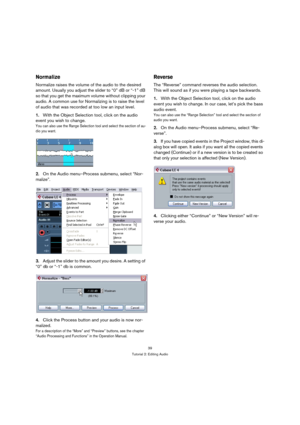 Page 3939
Tutorial 2: Editing Audio
Normalize
Normalize raises the volume of the audio to the desired 
amount. Usually you adjust the slider to “0” dB or “-1” dB 
so that you get the maximum volume without clipping your 
audio. A common use for Normalizing is to raise the level 
of audio that was recorded at too low an input level.
1.With the Object Selection tool, click on the audio 
event you wish to change.
You can also use the Range Selection tool and select the section of au-
dio you want.
2.On the Audio...