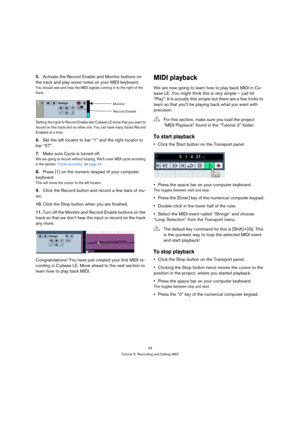 Page 4343
Tutorial 3: Recording and Editing MIDI
5.Activate the Record Enable and Monitor buttons on 
the track and play some notes on your MIDI keyboard.
You should see and hear the MIDI signals coming in to the right of the 
track.
Setting the track to Record Enable lets C u b a s e  L E  k n o w  t h a t  y o u  w a n t  t o  
record on this track and no other one. You can have many tracks Record 
Enabled at a time.
6.Set the left locator to bar “1” and the right locator to 
bar “57”.
7.Make sure Cycle is...