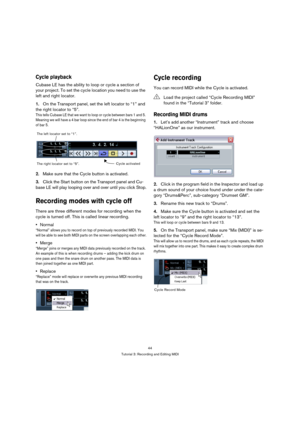 Page 4444
Tutorial 3: Recording and Editing MIDI
Cycle playback
Cubase LE has the ability to loop or cycle a section of 
your project. To set the cycle location you need to use the 
left and right locator.
1.On the Transport panel, set the left locator to “1” and 
the right locator to “5”.
T h i s  t e ll s  C u b a s e  L E  t h a t  w e  w a n t  t o  l o o p  o r  c y c l e  b e t w e e n  b a rs  1  a n d  5.  
Meaning we will have a 4 bar loop since the end of bar 4 is the beginning 
of bar 5.
2.Make sure...