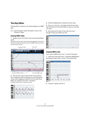 Page 4646
Tutorial 3: Recording and Editing MIDI
The Key Editor
The Key Editor is where we can make changes to our MIDI 
data.
Erasing MIDI notes
1.Double-click on the “Drums” part so that the Key Editor 
opens.
Here we can see our drum notes lined up with a keyboard on the left. At 
the bottom we have the velocity of each of the MIDI notes and at the top 
we can see the time ruler.
2.We want the song to start off with hi-hat and kick 
drum. Erase the snare by clicking once and holding the 
mouse while dragging...