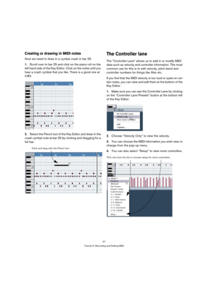 Page 4747
Tutorial 3: Recording and Editing MIDI
Creating or drawing in MIDI notes
Now we need to draw in a cymbal crash in bar 25.
1.Scroll over to bar 25 and click on the piano roll on the 
left hand side of the Key Editor. Click on the notes until you 
hear a crash cymbal that you like. There is a good one at 
C#2.
2.Select the Pencil tool of the Key Editor and draw in the 
crash cymbal note at bar 25 by clicking and dragging for a 
full bar.
The Controller lane
The “Controller Lane” allows us to add in or...