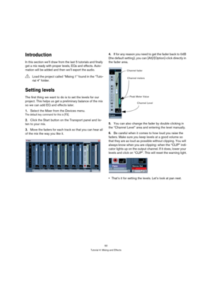 Page 5050
Tutorial 4: Mixing and Effects
Introduction
In this section we’ll draw from the last 5 tutorials and finally 
get a mix ready with proper levels, EQs and effects. Auto-
mation will be added and then we’ll export the audio.
Setting levels
The first thing we want to do is to set the levels for our 
project. This helps us get a preliminary balance of the mix 
so we can add EQ and effects later.
1.Select the Mixer from the Devices menu.
The default key command for this is [F3].
2.Click the Start button on...