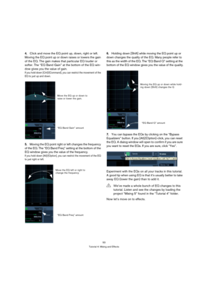 Page 5353
Tutorial 4: Mixing and Effects
4.Click and move the EQ point up, down, right or left. 
Moving the EQ point up or down raises or lowers the gain 
of the EQ. The gain makes that particular EQ louder or 
softer. The “EQ Band Gain” at the bottom of the EQ win-
dow gives you the value of gain.
If you hold down [Ctrl]/[Command], you can restrict the movement of the 
EQ to just up and down.
5.Moving the EQ point right or left changes the frequency 
of the EQ. The “EQ Band Freq” setting at the bottom of the...