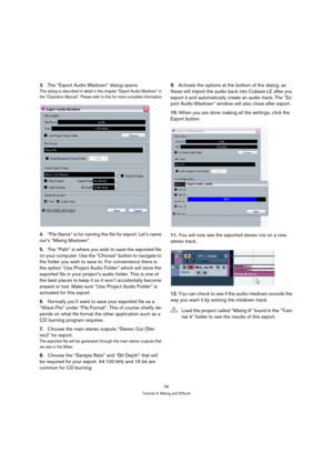 Page 5656
Tutorial 4: Mixing and Effects
3.The “Export Audio Mixdown” dialog opens.
This dialog is described in detail in the chapter “Export Audio Mixdown” in 
the “Operation Manual”. Please refer to this for more complete information.
4.“File Name” is for naming the file for export. Let’s name 
our’s “Mixing Mixdown”.
5.The “Path” is where you wish to save the exported file 
on your computer. Use the “Choose” button to navigate to 
the folder you wish to save to. For convenience there is 
the option “Use...