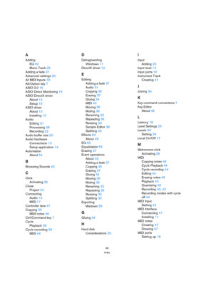 Page 5858
Index
A
Adding
EQ 52
Mono Track 25
Adding a fade 37
Advanced settings 20
All MIDI Inputs 18
Alt/Option key 7
ASIO 2.0 16
ASIO Direct Monitoring 16
ASIO DirectX driver
About 10
Setup 15
ASIO driver
About 10
Installing 10
Audio
Editing 31
Processing 38
Recording 22
Audio buffer size 20
Audio hardware
Connections 13
Setup application 14
Automation
About 54
B
Browsing Sounds 42
C
Click
Activating 26
Close
Project 24
Connecting
Audio 13
MIDI 17
Controller lane 47
Copying 35
MIDI notes 46
Ctrl/Command key...