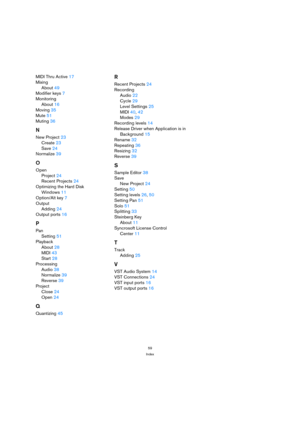 Page 5959
Index
MIDI Thru Active 17
Mixing
About 49
Modifier keys 7
Monitoring
About 16
Moving 35
Mute 51
Muting 36
N
New Project 23
Create 23
Save 24
Normalize 39
O
Open
Project 24
Recent Projects 24
Optimizing the Hard Disk
Windows 11
Option/Alt key 7
Output
Adding 24
Output ports 16
P
Pan
Setting 51
Playback
About 28
MIDI 43
Start 28
Processing
Audio 38
Normalize 39
Reverse 39
Project
Close 24
Open 24
Q
Quantizing 45
R
Recent Projects 24
Recording
Audio 22
Cycle 29
Level Settings 25
MIDI 40, 42
Modes 29...