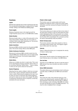 Page 1212
Menu Reference
Functions
Legato
Extends each selected note so that it reaches the next note. 
You can specify the desired gap or overlap with the “Legato 
Overlap” setting in the Preferences (Editing page).
Fixed Lengths
Resizes all selected notes to the length set with the 
Length Quantize pop-up menu on the MIDI Editor toolbar.
Delete Doubles
Removes double notes, i.e. notes of the same pitch on the 
exact same position. Double notes can occur when re-
cording in Cycle mode, after Quantizing, etc....