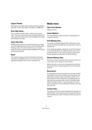 Page 1313
Menu Reference
Logical Presets
This submenu contains various presets that let you perform 
advanced “search and replace” operations on MIDI data.
Drum Map Setup…
This is where you load, create, modify and save drum 
maps. The list to the left shows the currently loaded drum 
maps; selecting a drum map in the list displays its sounds 
and settings to the right.
Insert Velocities…
All MIDI editors feature an Insert Velocity pop-up, where 
one of five different velocity values can be selected when...