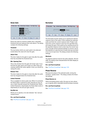 Page 104104
Audio processing and functions
Noise Gate
Scans the audio for sections weaker than a specified 
threshold level and replaces them with silence. The dialog 
contains the following settings:
Threshold
The level below which you want audio to be silenced. 
Levels below this value will close the gate.
Attack Time
The time it takes for the gate to open fully after the audio 
level has exceeded the threshold level.
Min. Opening Time
This is the shortest time the gate will remain open. If you 
find that the...