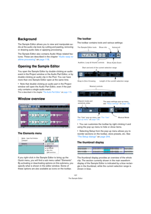 Page 107107
The Sample Editor
Background
The Sample Editor allows you to view and manipulate au-
dio at the audio clip level, by cutting and pasting, removing 
or drawing audio data or applying processing.
The Sample Editor also contains Audio Warp related fea-
tures. These are described in the chapter “Audio warp re-
altime processing” on page 118.
Opening the Sample Editor
You open the Sample Editor by double-clicking an audio 
event in the Project window or the Audio Part Editor, or by 
double-clicking an...