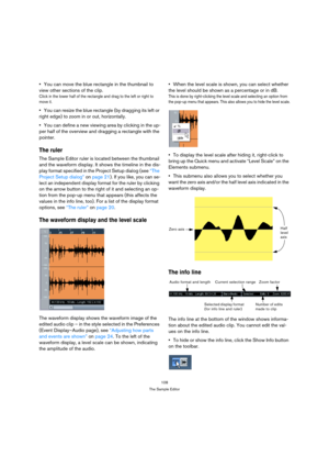 Page 108108
The Sample Editor
You can move the blue rectangle in the thumbnail to 
view other sections of the clip.
Click in the lower half of the rectangle and drag to the left or right to 
move it.
You can resize the blue rectangle (by dragging its left or 
right edge) to zoom in or out, horizontally.
You can define a new viewing area by clicking in the up-
per half of the overview and dragging a rectangle with the 
pointer.
The ruler
The Sample Editor ruler is located between the thumbnail 
and the waveform...