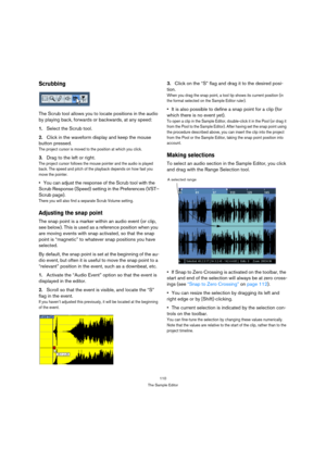 Page 110110
The Sample Editor
Scrubbing
The Scrub tool allows you to locate positions in the audio 
by playing back, forwards or backwards, at any speed:
1.Select the Scrub tool.
2.Click in the waveform display and keep the mouse 
button pressed.
The project cursor is moved to the position at which you click.
3.Drag to the left or right.
The project cursor follows the mouse pointer and the audio is played 
back. The speed and pitch of the playback depends on how fast you 
move the pointer.
You can adjust the...