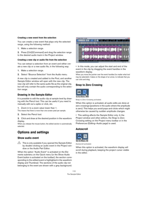 Page 112112
The Sample Editor
Creating a new event from the selection
You can create a new event that plays only the selected 
range, using the following method:
1.Make a selection range.
2.Press [Ctrl]/[Command] and drag the selection range 
to the desired audio track in the Project window.
Creating a new clip or audio file from the selection
You can extract a selection from an event and either cre-
ate a new clip or a new audio file, in the following way:
1.Make a selection range.
2.Select “Bounce Selection”...