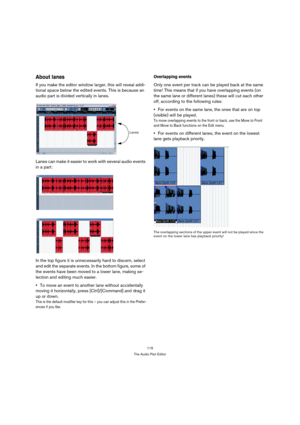 Page 115115
The Audio Part Editor
About lanes
If you make the editor window larger, this will reveal addi-
tional space below the edited events. This is because an 
audio part is divided vertically in lanes. 
Lanes can make it easier to work with several audio events 
in a part:
In the top figure it is unnecessarily hard to discern, select 
and edit the separate events. In the bottom figure, some of 
the events have been moved to a lower lane, making se-
lection and editing much easier.
To move an event to...