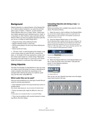 Page 123123
Working with hitpoints and slices
Background
Hitpoint detection is a special feature of the Sample Edi-
tor. It detects attack transients in an audio file and then 
adds a type of marker, a “hitpoint”, at each transient. 
These hitpoints allow you to create “slices”, where each 
slice ideally represents each individual sound or “beat” in 
a loop (drum or other rhythmic loops work best with this 
feature). When you have successfully sliced the audio file, 
you can do a number of useful things with...