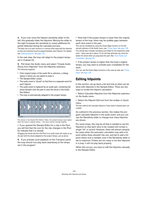 Page 124124
Working with hitpoints and slices
4.If you now move the hitpoint sensitivity slider to the 
left, this gradually hides the hitpoints. Moving the slider to 
the right increases the sensitivity to reveal additional hit-
points detected during the calculate process.
The basic aim is to add, remove or in various other ways edit the hitpoints 
so that one individual sound is played between each hitpoint. For details, 
see “Editing hitpoints” on page 124.
In the next step, the loop will adapt to the...