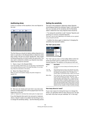 Page 125125
Working with hitpoints and slices
Auditioning slices
A slice is a section of the waveform, from one hitpoint to 
the next. 
The first thing you should do before editing hitpoints is to 
listen to each slice in the Sample Editor to determine what 
they contain. The aim is to avoid “double hits”, like a snare 
hit being followed by a hi-hat hit within the same slice. You 
also want to determine whether any hitpoints have been 
added that should be removed: 
1.Open a loop in the Sample Editor.
If you...