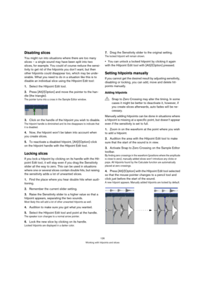 Page 126126
Working with hitpoints and slices
Disabling slices
You might run into situations where there are too many 
slices – a single sound may have been split into two 
slices, for example. You could of course reduce the sensi-
tivity to get rid of the hitpoints you don’t want, but then 
other hitpoints could disappear too, which may be unde-
sirable. What you need to do in a situation like this is to 
disable an individual slice using the Hitpoint Edit tool:
1.Select the Hitpoint Edit tool.
2.Press...