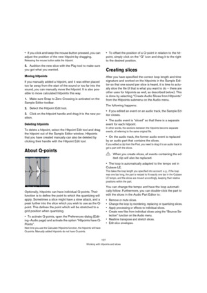 Page 127127
Working with hitpoints and slices
If you click and keep the mouse button pressed, you can 
adjust the position of the new hitpoint by dragging.
Releasing the mouse button adds the hitpoint.
5.Audition the new slice with the Play tool to make sure 
you got what you wanted.
Moving hitpoints
If you manually added a hitpoint, and it was either placed 
too far away from the start of the sound or too far into the 
sound, you can manually move the hitpoint. It is also pos-
sible to move calculated hitpoints...
