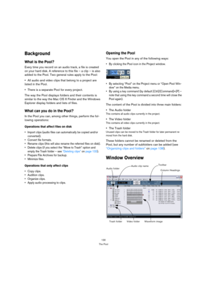 Page 130130
The Pool
Background
What is the Pool?
Every time you record on an audio track, a file is created 
on your hard disk. A reference to this file – a clip – is also 
added to the Pool. Two general rules apply to the Pool:
All audio and video clips that belong to a project are 
listed in the Pool.
There is a separate Pool for every project.
The way the Pool displays folders and their contents is 
similar to the way the Mac OS X Finder and the Windows 
Explorer display folders and lists of files.
What can...