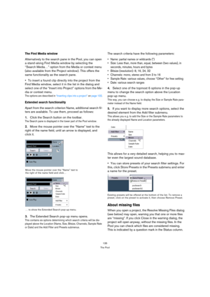 Page 135135
The Pool
The Find Media window
Alternatively to the search pane in the Pool, you can open 
a stand-along Find Media window by selecting the 
“Search Media…” option from the Media or context menu 
(also available from the Project window). This offers the 
same functionality as the search pane. 
To insert a found clip directly into the project from the 
Find Media window, select it in the list in the dialog and 
select one of the “Insert into Project” options from the Me-
dia or context menu.
The...