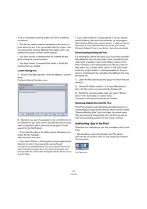Page 136136
The Pool
A file is considered missing under one of the following 
conditions:
The file has been moved or renamed outside the pro-
gram since the last time you worked with the project, and 
you ignored the Resolve Missing Files dialog when you 
opened the project for the current session.
You have moved or renamed the file outside the pro-
gram during the current session.
You have moved or renamed the folder in which the 
missing files are located.
Locate missing files
1.Select “Find Missing Files”...