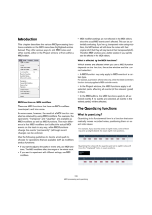 Page 155155
MIDI processing and quantizing
Introduction
This chapter describes the various MIDI processing func-
tions available on the MIDI menu (see highlighted entries 
below). They offer various ways to edit MIDI notes and 
other events, either in the Project window or from within a 
MIDI editor.
MIDI functions vs. MIDI modifiers
There are MIDI functions that have no MIDI modifiers 
counterpart, and vice versa.
In some cases, however, the result of a MIDI function can 
also be obtained by using MIDI...