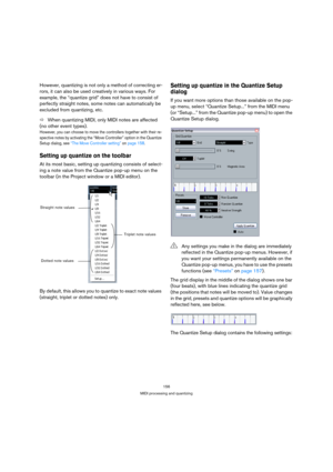Page 156156
MIDI processing and quantizing
However, quantizing is not only a method of correcting er-
rors, it can also be used creatively in various ways. For 
example, the “quantize grid” does not have to consist of 
perfectly straight notes, some notes can automatically be 
excluded from quantizing, etc.
ÖWhen quantizing MIDI, only MIDI notes are affected 
(no other event types).
However, you can choose to move the controllers together with their re-
spective notes by activating the “Move Controller” option...