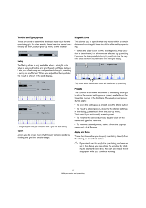 Page 157157
MIDI processing and quantizing
The Grid and Type pop-ups
These are used to determine the basic note value for the 
quantizing grid. In other words, these have the same func-
tionality as the Quantize pop-up menu on the toolbar.
Swing
The Swing slider is only available when a straight note 
value is selected for the grid and Tuplet is off (see below). 
It lets you offset every second position in the grid, creating 
a swing or shuffle feel. When you adjust the Swing slider, 
the result is shown in the...