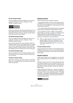 Page 158158
MIDI processing and quantizing
The Non Quantize setting
This is an additional setting that affects the result of the 
quantizing. It allows you to set a “distance” in ticks 
(120ths of sixteenth notes).
Events that already are within the specified distance from 
the quantize grid will not be quantized. This allows you to 
keep slight variations when you quantize, but still correct 
notes that are too far from the grid.
The Random Quantize setting
This is an additional setting that affects the result...
