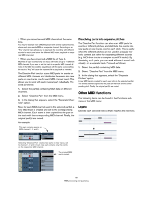 Page 161161
MIDI processing and quantizing
When you record several MIDI channels at the same 
time.
You may for example have a MIDI keyboard with several keyboard zones, 
where each zone sends MIDI on a separate channel. Recording on an 
“Any” channel track allows you to play back the recording with different 
sounds for each zone (since the different MIDI notes play back on sepa-
rate MIDI channels).
When you have imported a MIDI file of Type 0.
MIDI files of Type 0 contain only one track, with notes on up to...