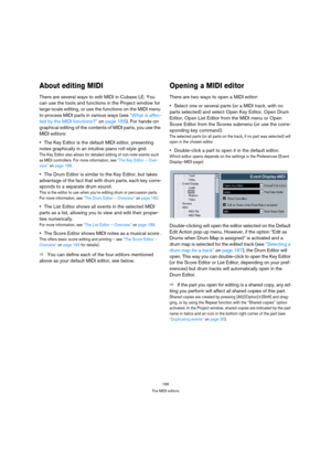 Page 166166
The MIDI editors
About editing MIDI
There are several ways to edit MIDI in Cubase LE. You 
can use the tools and functions in the Project window for 
large-scale editing, or use the functions on the MIDI menu 
to process MIDI parts in various ways (see “What is affec-
ted by the MIDI functions?” on page 155). For hands-on 
graphical editing of the contents of MIDI parts, you use the 
MIDI editors:
The Key Editor is the default MIDI editor, presenting 
notes graphically in an intuitive piano...