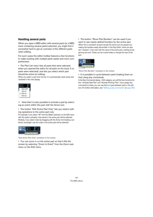 Page 167167
The MIDI editors
Handling several parts
When you open a MIDI editor with several parts (or a MIDI 
track containing several parts) selected, you might find it 
somewhat hard to get an overview of the different parts 
when editing.
For such cases the editor toolbar features a few functions 
to make working with multiple parts easier and more com-
prehensive:
The Part List menu lists all parts that were selected 
when you opened the editor (or all parts on the track, if no 
parts were selected), and...