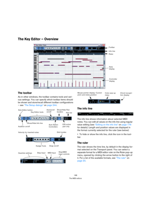 Page 168168
The MIDI editors
The Key Editor – Overview 
The toolbar
As in other windows, the toolbar contains tools and vari-
ous settings. You can specify which toolbar items should 
be shown and store/recall different toolbar configurations 
– see “The Setup dialogs” on page 244. 
The info line
The info line shows information about selected MIDI 
notes. You can edit all values on the info line using regular 
value editing (see “Editing on the info line” on page 176 
for details). Length and position values are...