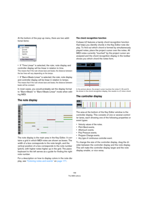 Page 169169
The MIDI editors
At the bottom of the pop-up menu, there are two addi-
tional items:
If “Time Linear” is selected, the ruler, note display and 
controller display will be linear in relation to time.
This means that if the ruler shows bars and beats, the distance between 
the bar lines will vary depending on the tempo.
If “Bars+Beats Linear” is selected, the ruler, note display 
and controller display will be linear in relation to tempo.
This means that if the ruler shows bars and beats, the distance...