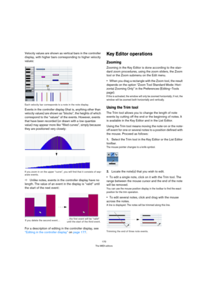 Page 170170
The MIDI editors
Velocity values are shown as vertical bars in the controller 
display, with higher bars corresponding to higher velocity 
values:
Each velocity bar corresponds to a note in the note display.
Events in the controller display (that is, anything other than 
velocity values) are shown as “blocks”, the heights of which 
correspond to the “values” of the events. However, events 
that have been recorded (or drawn with a low quantize 
value) may appear more like “filled curves”, simply...
