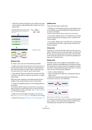 Page 175175
The MIDI editors
 “Paste Time” inserts at the project cursor position, but moves 
(and if necessary, splits) existing notes to make room for the 
pasted notes.
Resizing notes
To resize a note, use one of the following methods:
Position the arrow tool at the start or end of the note, so 
that the pointer takes on the shape of a small double ar-
row. Click and drag to the left or right to resize the note.
This method allows you to resize the note from either direction.
Click with the Pencil tool within...