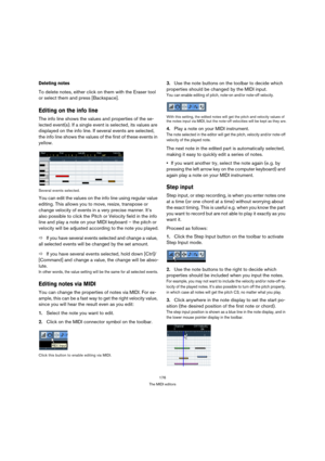 Page 176176
The MIDI editors
Deleting notes
To delete notes, either click on them with the Eraser tool 
or select them and press [Backspace].
Editing on the info line
The info line shows the values and properties of the se-
lected event(s). If a single event is selected, its values are 
displayed on the info line. If several events are selected, 
the info line shows the values of the first of these events in 
yellow.
Several events selected.
You can edit the values on the info line using regular value 
editing....