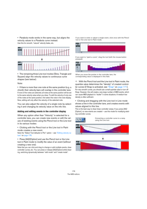 Page 179179
The MIDI editors
Parabola mode works in the same way, but aligns the 
velocity values to a Parabola curve instead.
Use this for smooth, “natural” velocity fades, etc.
The remaining three Line tool modes (Sine, Triangle and 
Square) align the velocity values to continuous curve 
shapes (see below).
Note:
If there is more than one note at the same position (e.g. a 
chord), their velocity bars will overlap in the controller lane. 
If none of the notes are selected, all notes at the same position will be...