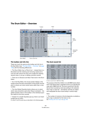 Page 182182
The MIDI editors
The Drum Editor – Overview
The toolbar and info line
These are much the same as the toolbar and info line in 
the Key Editor (see “The Key Editor – Overview” on page 
168), with the following differences:
The Drum Editor has no Pencil tool – instead there is a 
Drumstick tool (for entering and removing notes) and a 
Line tool with various line and curve modes (for drawing 
several notes in one go or editing controller events).
There are no Scissors and Glue Tube tools in the Drum...