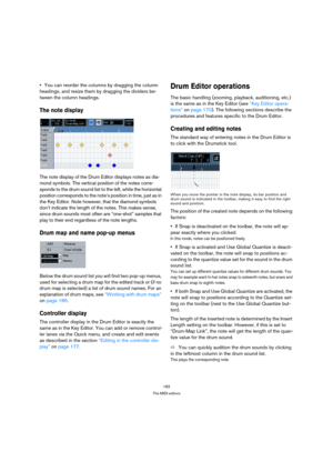 Page 183183
The MIDI editors
You can reorder the columns by dragging the column 
headings, and resize them by dragging the dividers be-
tween the column headings.
The note display
The note display of the Drum Editor displays notes as dia-
mond symbols. The vertical position of the notes corre-
sponds to the drum sound list to the left, while the horizontal 
position corresponds to the note’s position in time, just as in 
the Key Editor. Note however, that the diamond symbols 
don’t indicate the length of the...