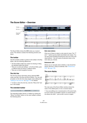 Page 193193
The MIDI editors
The Score Editor – Overview
The Score Editor shows the MIDI notes as a musical 
score. The window contains the following sections and 
items:
The toolbar
The Score Editor toolbar is similar to the toolbar in the Key 
Editor, with the following differences:
 The Score Editor toolbar has a button for showing or hiding 
the extended toolbar (see below).
 There are no active part settings – in the Score Editor, parts 
on different tracks are shown on different staves.
 There are no chord...